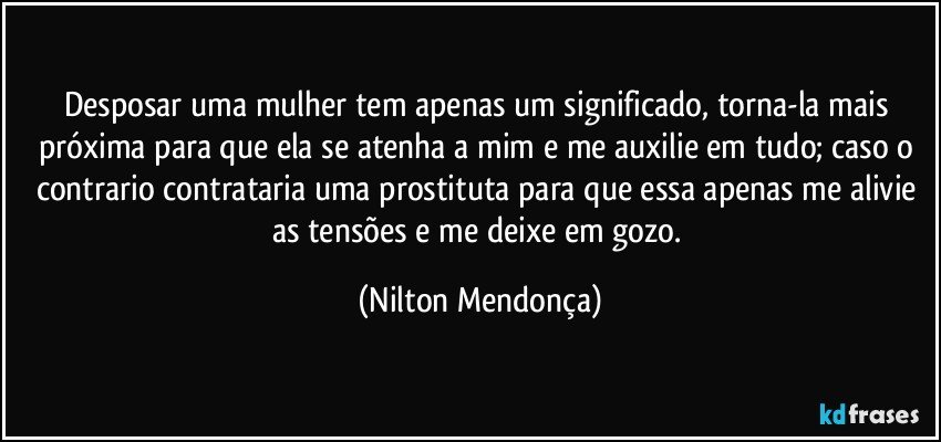 Desposar uma mulher tem apenas um significado, torna-la mais próxima para que ela se atenha a mim e me auxilie em tudo; caso o contrario contrataria uma prostituta para que essa apenas me alivie as tensões e me deixe em gozo. (Nilton Mendonça)