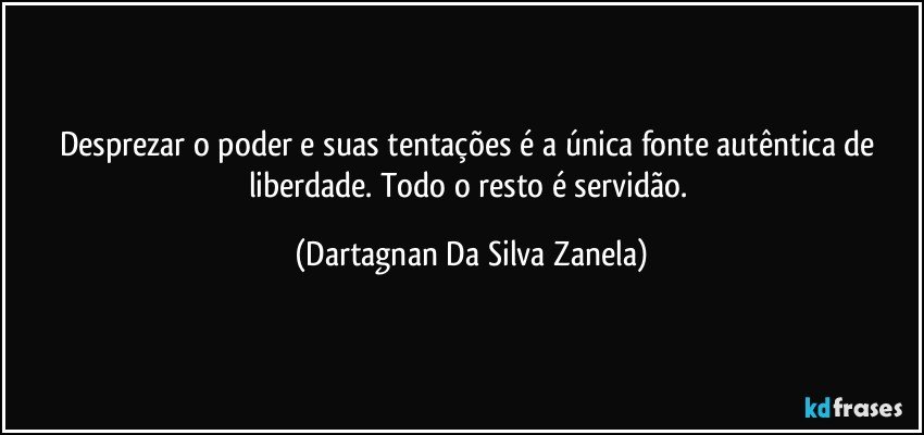 Desprezar o poder e suas tentações é a única fonte autêntica de liberdade. Todo o resto é servidão. (Dartagnan Da Silva Zanela)