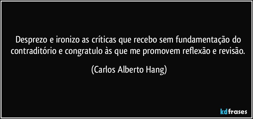 Desprezo e ironizo as críticas que recebo sem fundamentação do contraditório e congratulo às que me promovem reflexão e revisão. (Carlos Alberto Hang)