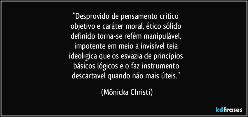 "Desprovido de pensamento crítico 
objetivo e caráter moral, ético sólido 
definido torna-se refém manipulável, 
impotente em meio a invisível teia 
ideoligica que os esvazia de princípios 
básicos lógicos e o faz instrumento 
descartavel quando não mais úteis." (Mônicka Christi)