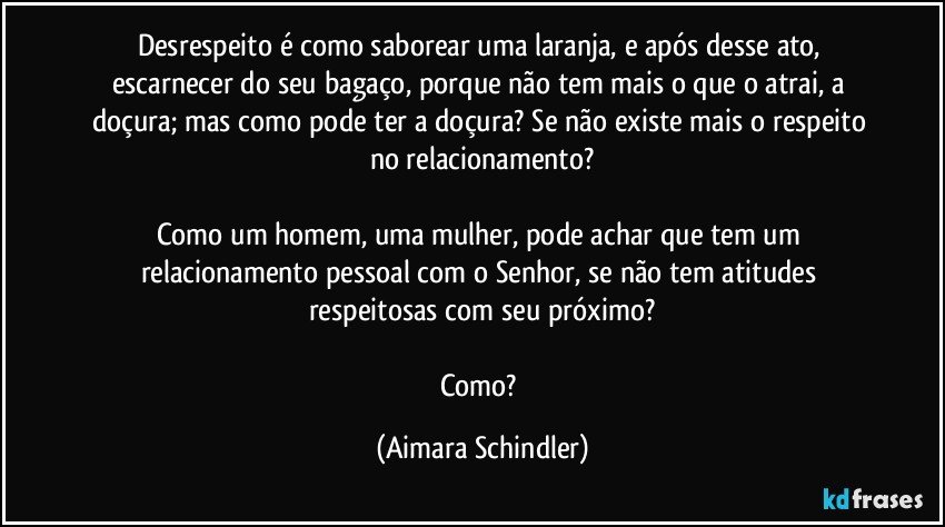 Desrespeito é como saborear uma laranja, e após desse ato, escarnecer do seu bagaço, porque não tem mais o que o atrai, a doçura; mas como pode ter a doçura? Se não existe mais o respeito no relacionamento?

Como um homem, uma mulher, pode achar que tem um relacionamento pessoal com o Senhor, se não tem atitudes respeitosas com seu próximo?

Como? (Aimara Schindler)