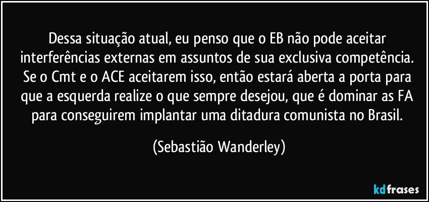 Dessa situação atual, eu penso que o EB não pode aceitar interferências externas em assuntos de sua exclusiva competência. Se o Cmt e o ACE aceitarem isso, então estará aberta a porta para que a esquerda realize o que sempre desejou, que é dominar as FA para conseguirem implantar uma ditadura comunista no Brasil. (Sebastião Wanderley)