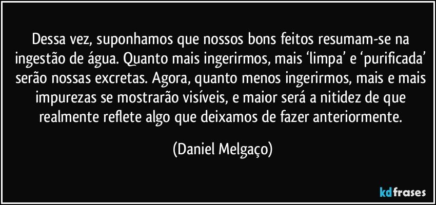 Dessa vez, suponhamos que nossos bons feitos resumam-se na ingestão de água. Quanto mais ingerirmos, mais ‘limpa’ e ‘purificada’ serão nossas excretas. Agora, quanto menos ingerirmos, mais e mais impurezas se mostrarão visíveis, e maior será a nitidez de que realmente reflete algo que deixamos de fazer anteriormente. (Daniel Melgaço)