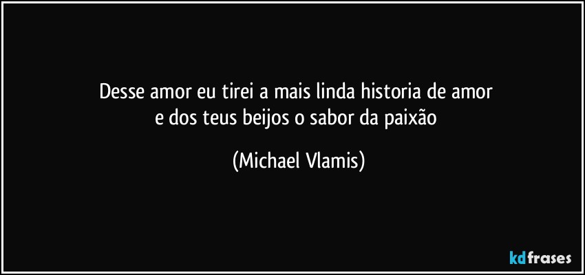 Desse amor eu tirei a mais linda historia de amor 
e dos teus beijos o sabor da paixão (Michael Vlamis)