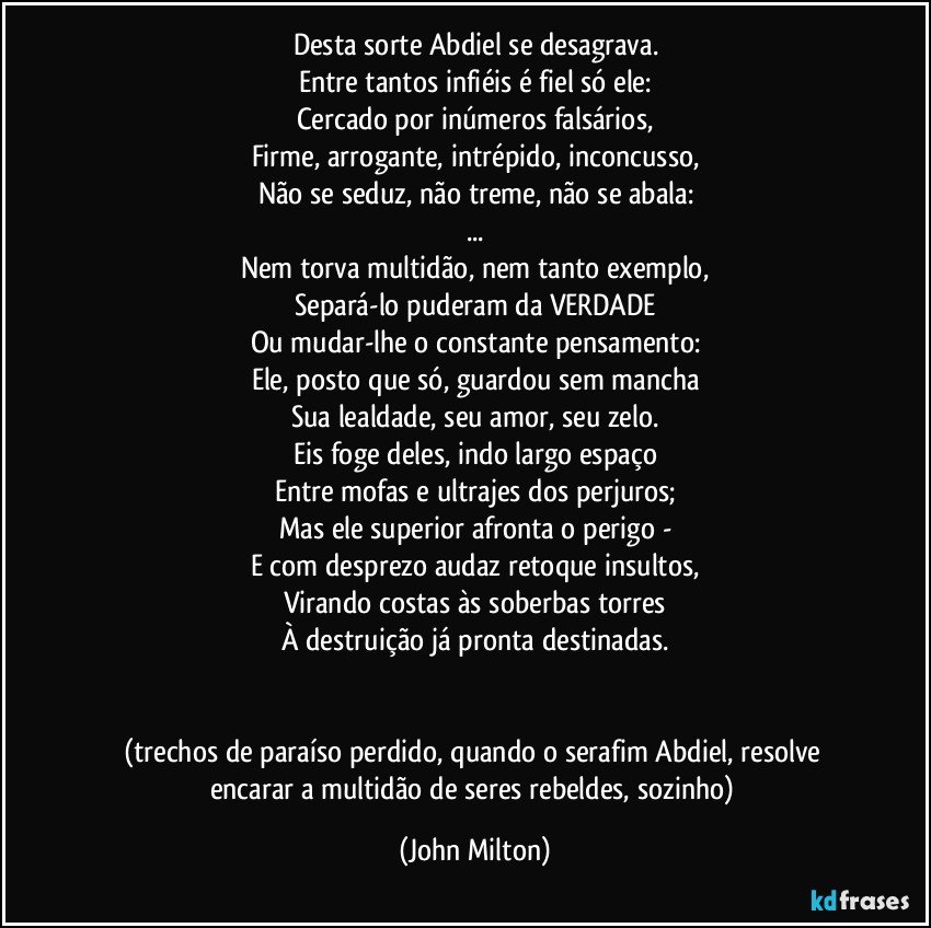 Desta sorte Abdiel se desagrava.
Entre tantos infiéis é fiel só ele:
Cercado por inúmeros falsários,
Firme, arrogante, intrépido, inconcusso,
Não se seduz, não treme, não se abala:
...
Nem torva multidão, nem tanto exemplo,
Separá-lo puderam da VERDADE
Ou mudar-lhe o constante pensamento:
Ele, posto que só, guardou sem mancha
Sua lealdade, seu amor, seu zelo.
Eis foge deles, indo largo espaço
Entre mofas e ultrajes dos perjuros;
Mas ele superior afronta o perigo -
E com desprezo audaz retoque insultos,
Virando costas às soberbas torres
À destruição já pronta destinadas.


(trechos de paraíso perdido, quando o serafim Abdiel, resolve encarar a multidão de seres rebeldes, sozinho) (John Milton)