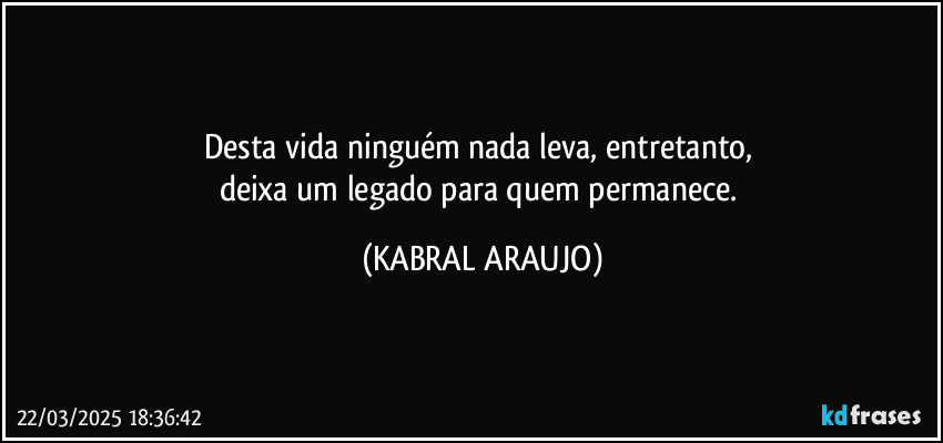 Desta vida ninguém nada leva, entretanto, 
deixa um legado para quem permanece. (KABRAL ARAUJO)
