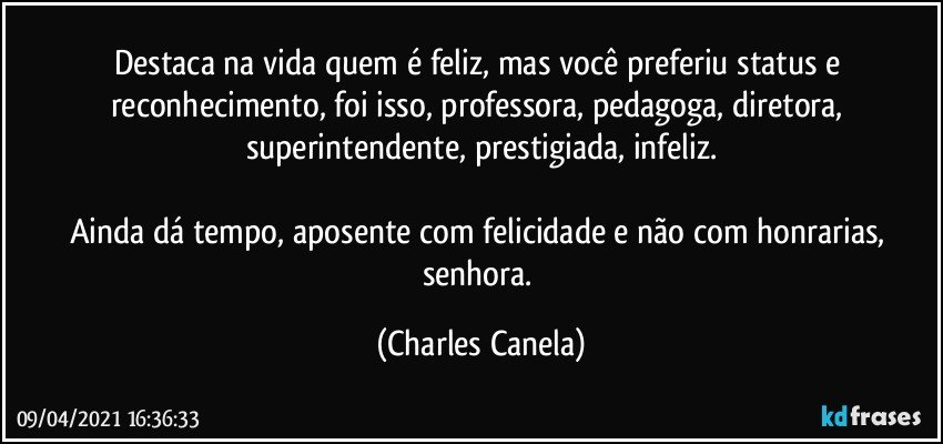 Destaca na vida quem é feliz, mas você preferiu status e reconhecimento, foi isso, professora, pedagoga, diretora, superintendente, prestigiada, infeliz.

Ainda dá tempo, aposente com felicidade e não com honrarias, senhora. (Charles Canela)