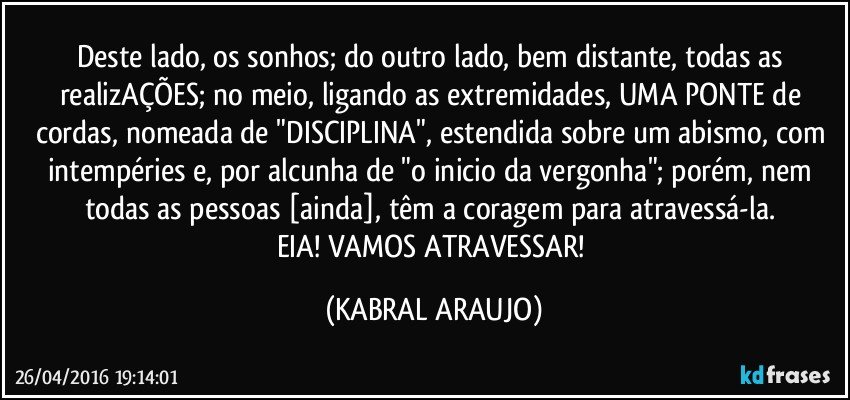 Deste lado, os sonhos; do outro lado, bem distante, todas as realizAÇÕES; no meio, ligando as extremidades, UMA PONTE de cordas, nomeada de "DISCIPLINA", estendida sobre um abismo, com intempéries e, por alcunha de "o inicio da vergonha"; porém, nem todas as pessoas [ainda], têm a coragem para atravessá-la. 
EIA! VAMOS ATRAVESSAR! (KABRAL ARAUJO)