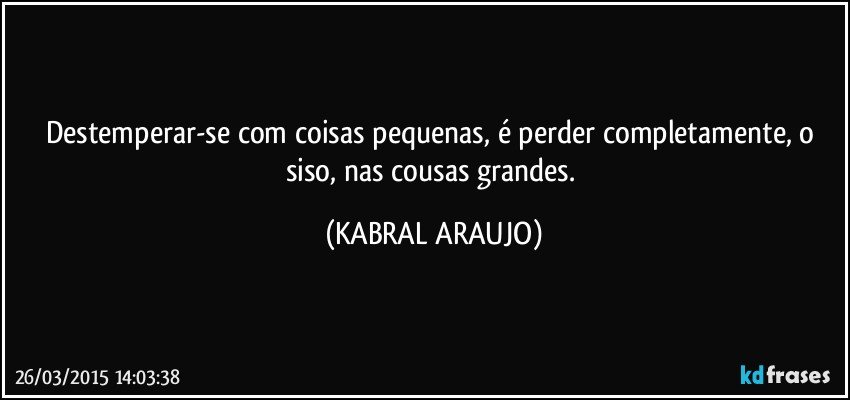 Destemperar-se com coisas pequenas, é perder completamente, o siso, nas cousas grandes. (KABRAL ARAUJO)