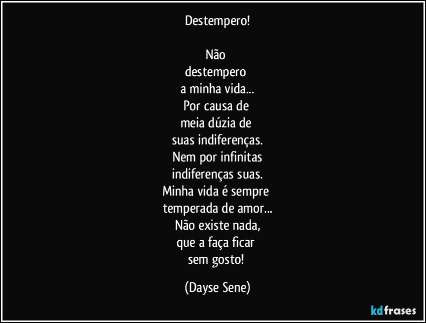 Destempero!

Não 
destempero 
a minha vida...
Por causa de 
meia dúzia de 
suas indiferenças.
Nem por infinitas
indiferenças suas.
Minha vida é sempre 
temperada de amor...
Não existe nada,
que a faça ficar 
sem gosto! (Dayse Sene)