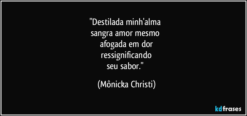 "Destilada minh'alma 
sangra amor mesmo 
afogada em dor
 ressignificando 
seu sabor." (Mônicka Christi)
