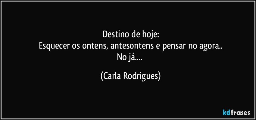 Destino de hoje:
Esquecer os ontens, antesontens e pensar no agora..
No já... (Carla Rodrigues)