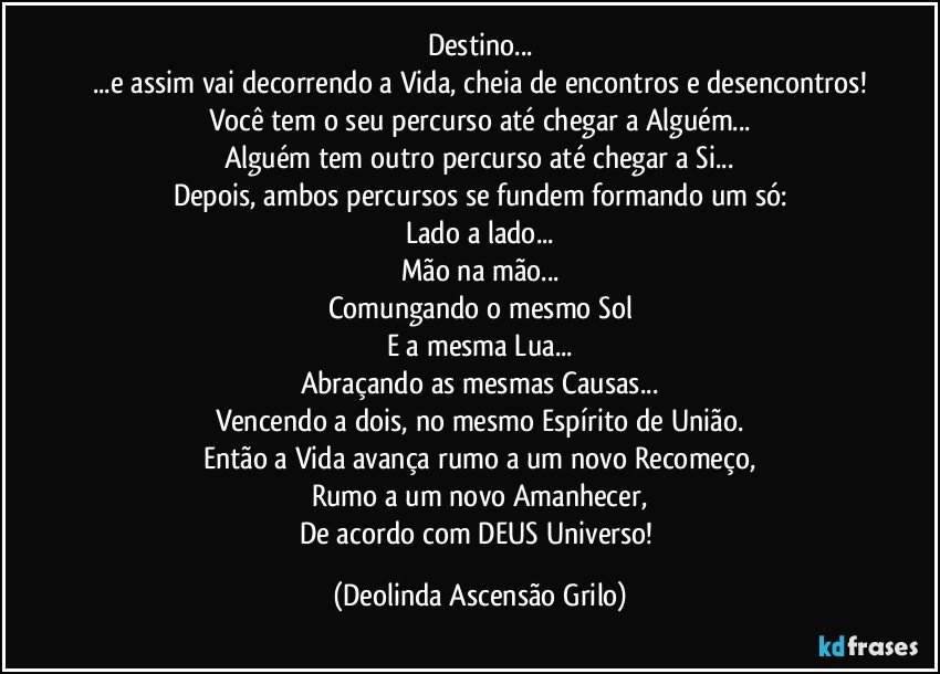 Destino...
...e assim vai decorrendo a Vida, cheia de encontros e desencontros!
Você tem o seu percurso até chegar a Alguém...
Alguém tem outro percurso até chegar a Si...
Depois, ambos percursos se fundem formando um só:
Lado a lado...
Mão na mão...
Comungando o mesmo Sol
E a mesma Lua...
Abraçando as mesmas Causas...
Vencendo a dois, no mesmo Espírito de União.
Então a Vida avança rumo a um novo Recomeço,
Rumo a um novo Amanhecer,
De acordo com DEUS Universo! (Deolinda Ascensão Grilo)