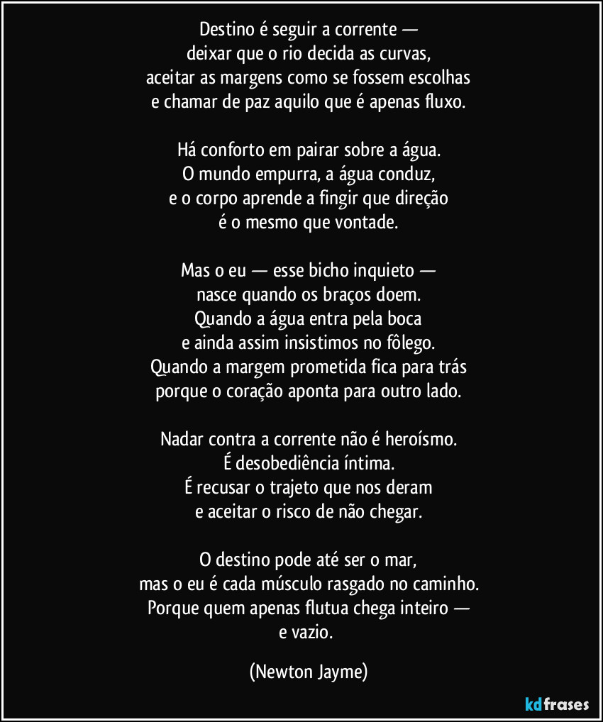 Destino é seguir a corrente —
deixar que o rio decida as curvas,
aceitar as margens como se fossem escolhas
e chamar de paz aquilo que é apenas fluxo.

Há conforto em pairar sobre a água.
O mundo empurra, a água conduz,
e o corpo aprende a fingir que direção
é o mesmo que vontade.

Mas o eu — esse bicho inquieto —
nasce quando os braços doem.
Quando a água entra pela boca
e ainda assim insistimos no fôlego.
Quando a margem prometida fica para trás
porque o coração aponta para outro lado.

Nadar contra a corrente não é heroísmo.
É desobediência íntima.
É recusar o trajeto que nos deram
e aceitar o risco de não chegar.

O destino pode até ser o mar,
mas o eu é cada músculo rasgado no caminho.
Porque quem apenas flutua chega inteiro —
e vazio. (Newton Jayme)