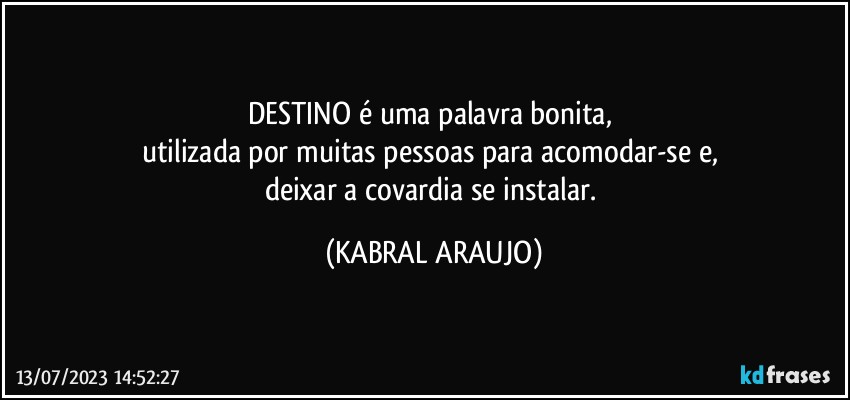 DESTINO é uma palavra bonita, 
utilizada por muitas pessoas para acomodar-se e, 
deixar a covardia se instalar. (KABRAL ARAUJO)