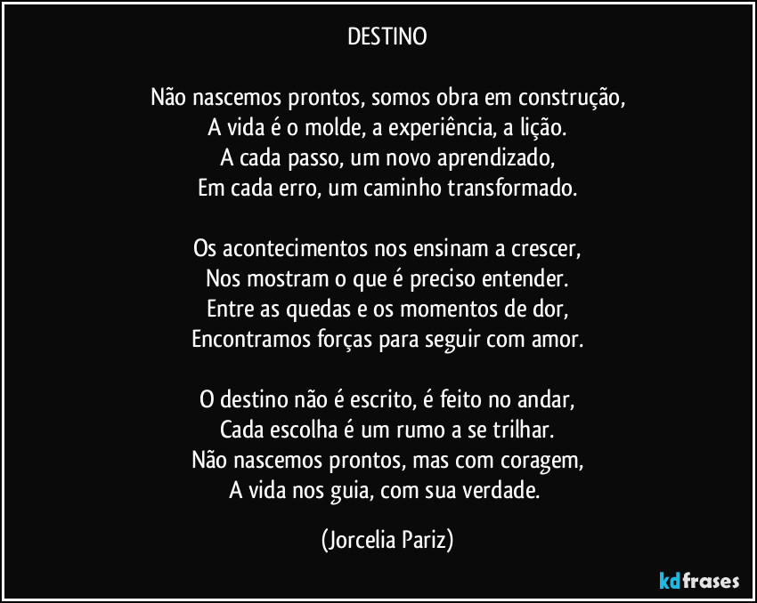 DESTINO

Não nascemos prontos, somos obra em construção,
A vida é o molde, a experiência, a lição.
A cada passo, um novo aprendizado,
Em cada erro, um caminho transformado.

Os acontecimentos nos ensinam a crescer,
Nos mostram o que é preciso entender.
Entre as quedas e os momentos de dor,
Encontramos forças para seguir com amor.

O destino não é escrito, é feito no andar,
Cada escolha é um rumo a se trilhar.
Não nascemos prontos, mas com coragem,
A vida nos guia, com sua verdade. (Jorcelia Pariz)
