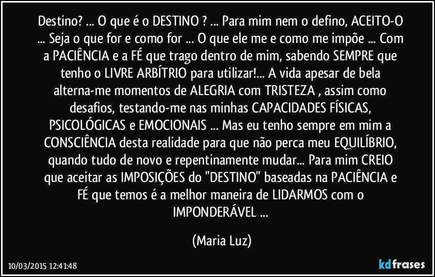 Destino? ... O que é o DESTINO ? ... Para mim nem o defino, ACEITO-O ... Seja o que for e como for ... O que ele me e como me impõe ... Com a PACIÊNCIA e a FÉ que trago dentro de mim, sabendo SEMPRE que tenho o LIVRE ARBÍTRIO para utilizar!... A vida apesar de bela alterna-me momentos de ALEGRIA com TRISTEZA , assim como desafios, testando-me nas minhas CAPACIDADES FÍSICAS, PSICOLÓGICAS e EMOCIONAIS ... Mas eu tenho sempre em mim a CONSCIÊNCIA desta realidade para que não perca meu EQUILÍBRIO, quando tudo de novo e repentinamente mudar... Para mim CREIO que aceitar as IMPOSIÇÕES do "DESTINO" baseadas na PACIÊNCIA e FÉ  que temos é a melhor maneira de LIDARMOS com o IMPONDERÁVEL ... (Maria Luz)