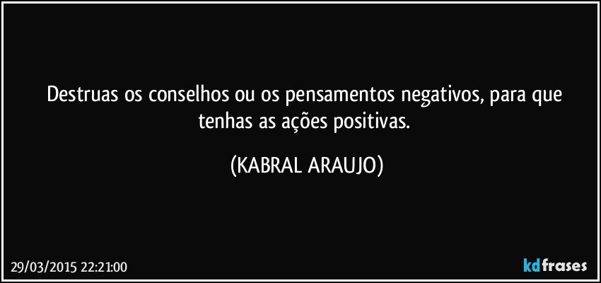 Destruas os conselhos ou os pensamentos negativos, para que tenhas as ações positivas. (KABRAL ARAUJO)