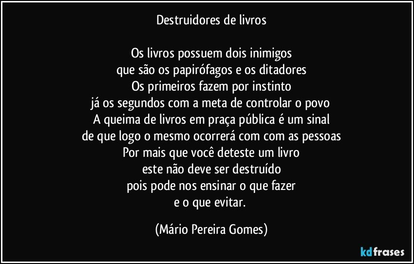 Destruidores de livros

Os livros possuem dois inimigos
que são os papirófagos e os ditadores
Os primeiros fazem por instinto
já os segundos com a meta de controlar o povo
A queima de livros em praça pública é um sinal
de que logo o mesmo ocorrerá com com as pessoas
Por mais que você deteste um livro
este não deve ser destruído
pois pode nos ensinar o que fazer
e o que evitar. (Mário Pereira Gomes)