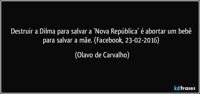 Destruir a Dilma para salvar a ‘Nova República’ é abortar um bebê para salvar a mãe. (Facebook, 23-02-2016) (Olavo de Carvalho)