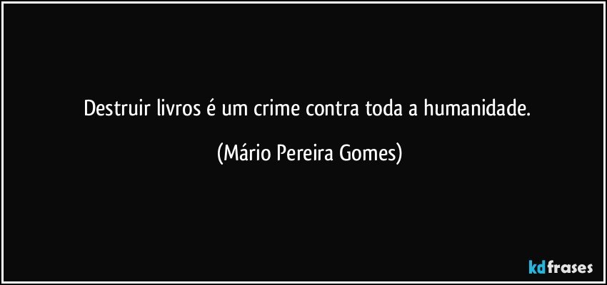 Destruir livros é um crime contra toda a humanidade. (Mário Pereira Gomes)