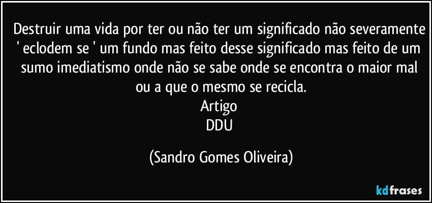 Destruir uma vida por ter ou não ter um significado não severamente ' eclodem se ' um fundo mas feito desse significado mas feito de um sumo imediatismo onde não se sabe onde se encontra o maior mal ou a que o mesmo se recicla.
Artigo 
DDU (Sandro Gomes Oliveira)