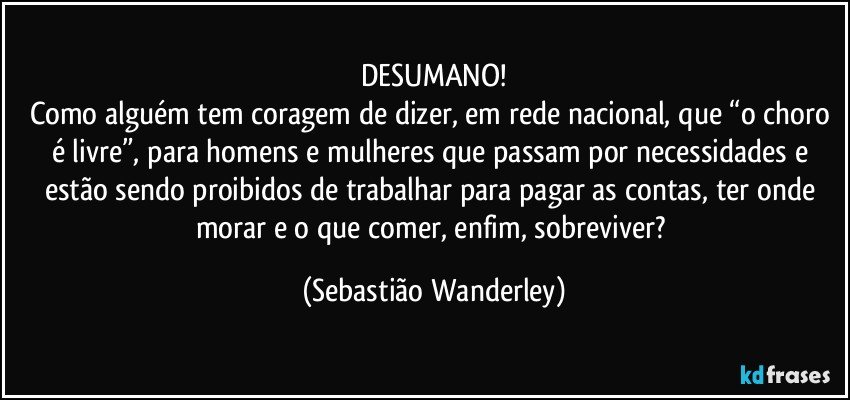 DESUMANO!
Como alguém tem coragem de dizer, em rede nacional, que “o choro é livre”, para homens e mulheres que passam por necessidades e estão sendo proibidos de trabalhar para pagar as contas, ter onde morar e o que comer, enfim, sobreviver? (Sebastião Wanderley)