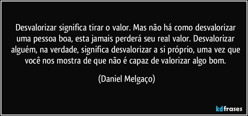 Desvalorizar significa tirar o valor. Mas não há como desvalorizar uma pessoa boa, esta jamais perderá seu real valor. Desvalorizar alguém, na verdade, significa desvalorizar a si próprio, uma vez que você nos mostra de que não é capaz de valorizar algo bom. (Daniel Melgaço)