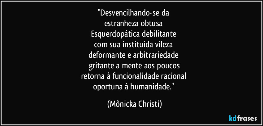 "Desvencilhando-se da 
estranheza obtusa 
Esquerdopática debilitante  
com sua instituída vileza 
deformante e arbitrariedade 
gritante a mente aos poucos
retorna à funcionalidade racional 
oportuna à humanidade." (Mônicka Christi)