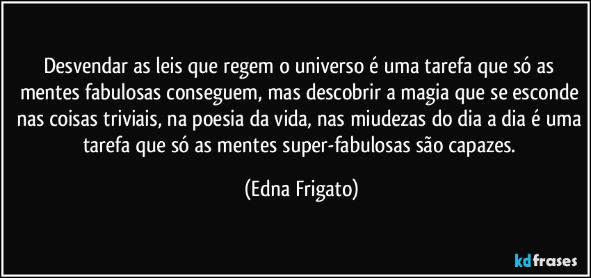 Desvendar as leis que regem o universo é uma tarefa que só as mentes fabulosas conseguem, mas descobrir a magia que se esconde nas coisas triviais, na poesia da vida, nas miudezas do dia a dia é uma tarefa que só as mentes super-fabulosas são capazes. (Edna Frigato)