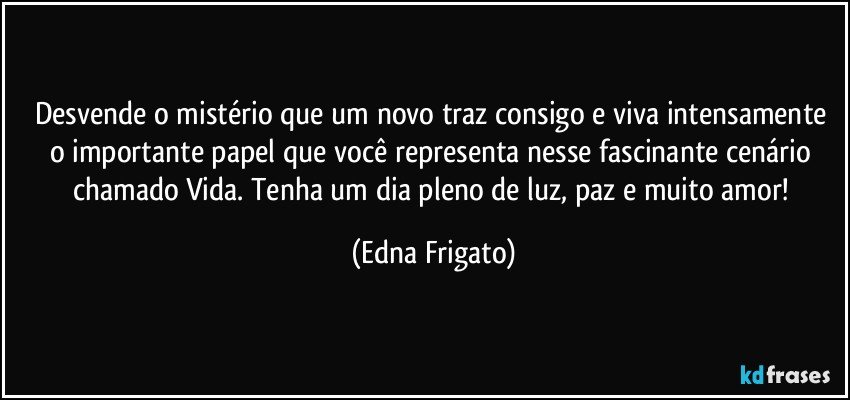 Desvende o mistério que um novo traz consigo e viva intensamente o importante papel que você representa nesse fascinante cenário chamado Vida. Tenha um dia pleno de luz, paz e muito amor! (Edna Frigato)