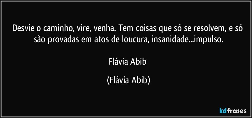 Desvie o caminho, vire, venha. Tem coisas que só se resolvem, e só são provadas em atos de loucura, insanidade...impulso.

Flávia Abib (Flávia Abib)