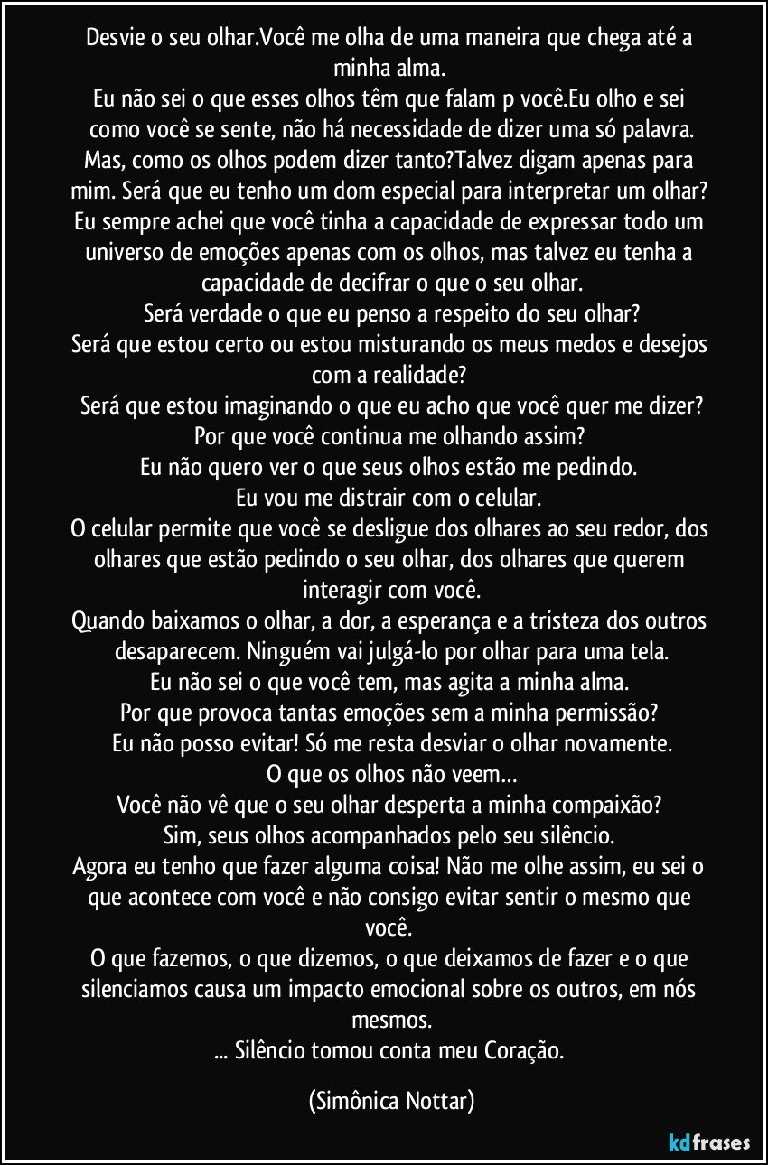 Desvie o seu olhar.Você me olha de uma maneira que chega até a minha alma. 
Eu não sei o que esses olhos têm que falam p você.Eu olho e sei como você se sente, não há necessidade de dizer uma só palavra.
Mas, como os olhos podem dizer tanto?Talvez digam apenas para mim. Será que eu tenho um dom especial para interpretar um olhar? 
Eu sempre achei que você tinha a capacidade de expressar todo um universo de emoções apenas com os olhos, mas talvez eu tenha a capacidade de decifrar o que o seu olhar.
Será verdade o que eu penso a respeito do seu olhar?
Será que estou certo ou estou misturando os meus medos e desejos com a realidade? 
Será que estou imaginando o que eu acho que você quer me dizer?
Por que você continua me olhando assim? 
Eu não quero ver o que seus olhos estão me pedindo. 
Eu vou me distrair com o celular. 
O celular permite que você se desligue dos olhares ao seu redor, dos olhares que estão pedindo o seu olhar, dos olhares que querem interagir com você.
Quando baixamos o olhar, a dor, a esperança e a tristeza dos outros desaparecem. Ninguém vai julgá-lo por olhar para uma tela.
Eu não sei o que você tem, mas agita a minha alma. 
Por que provoca tantas emoções sem a minha permissão? 
Eu não posso evitar! Só me resta desviar o olhar novamente.
O que os olhos não veem…
Você não vê que o seu olhar desperta a minha compaixão? 
Sim, seus olhos acompanhados pelo seu silêncio. 
Agora eu tenho que fazer alguma coisa! Não me olhe assim, eu sei o que acontece com você e não consigo evitar sentir o mesmo que você. 
O que fazemos, o que dizemos, o que deixamos de fazer e o que silenciamos causa um impacto emocional sobre os outros, em nós mesmos.
... Silêncio tomou conta meu Coração. (Simônica Nottar)