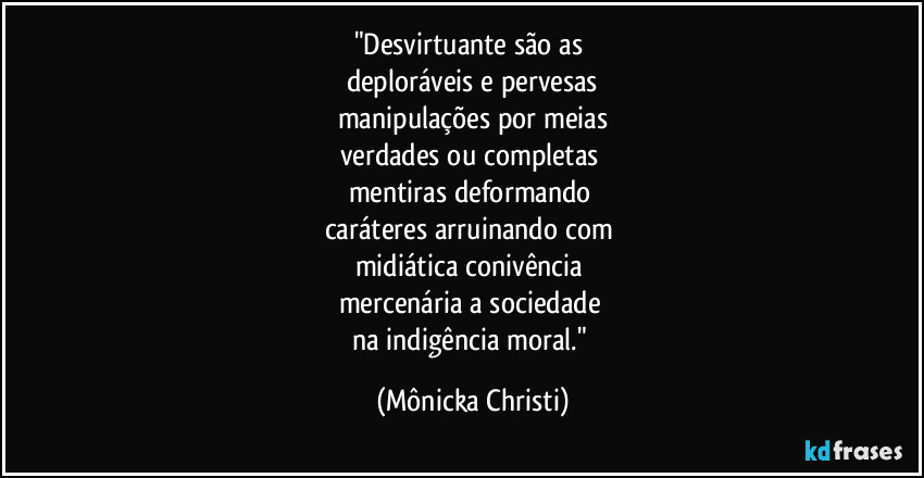 "Desvirtuante são as 
deploráveis e pervesas
manipulações por meias
verdades ou completas 
mentiras deformando 
caráteres arruinando com 
midiática conivência 
mercenária a sociedade 
na indigência moral." (Mônicka Christi)