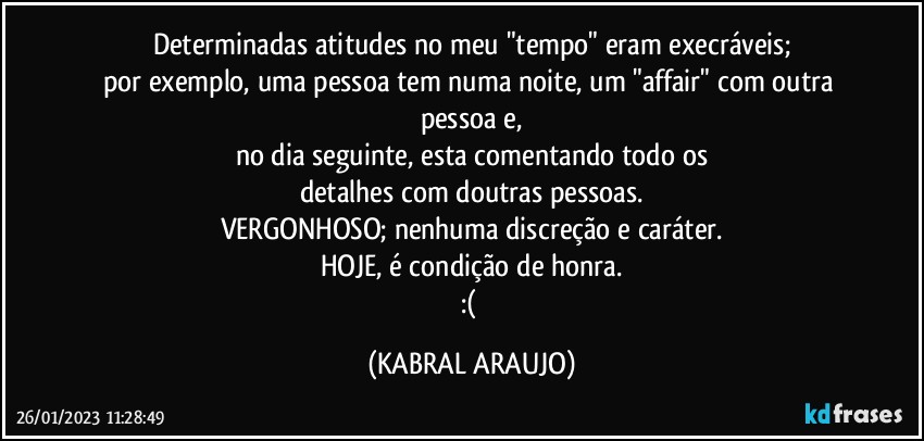 Determinadas atitudes no meu "tempo" eram execráveis;
por exemplo, uma pessoa tem numa noite, um "affair" com outra pessoa e,
no dia seguinte, esta comentando todo os
detalhes com doutras pessoas.
VERGONHOSO; nenhuma discreção e caráter.
HOJE, é condição de honra.
:( (KABRAL ARAUJO)