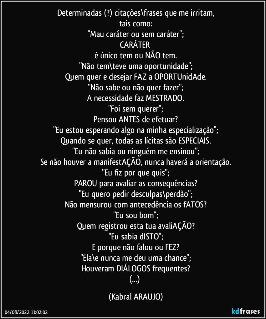 Determinadas (?) citações\frases que me irritam,
tais como:
"Mau caráter ou sem caráter";
CARÁTER 
é único tem ou NÃO tem.
"Não tem\teve uma oportunidade";
Quem quer e desejar FAZ a OPORTUnidAde.
"Não sabe ou não quer fazer";
A necessidade faz MESTRADO.
"Foi sem querer";
Pensou ANTES de efetuar?
"Eu estou esperando algo na minha especialização";
Quando se quer, todas as lícitas são ESPECIAIS.
"Eu não sabia ou ninguém me ensinou";
Se não houver a manifestAÇÃO, nunca haverá a orientação.
"Eu fiz por que quis";
PAROU para avaliar as consequências?
"Eu quero pedir desculpas\perdão";
Não mensurou com antecedência os fATOS?
"Eu sou bom";
Quem registrou esta tua avaliAÇÃO?
"Eu sabia dISTO";
E porque não falou ou FEZ?
"Ela\e nunca me deu uma chance";
Houveram DIÁLOGOS frequentes?
(...) (KABRAL ARAUJO)