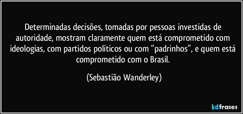 Determinadas decisões, tomadas por pessoas investidas de autoridade, mostram claramente quem está comprometido com ideologias, com partidos políticos ou com “padrinhos”, e quem está comprometido com o Brasil. (Sebastião Wanderley)