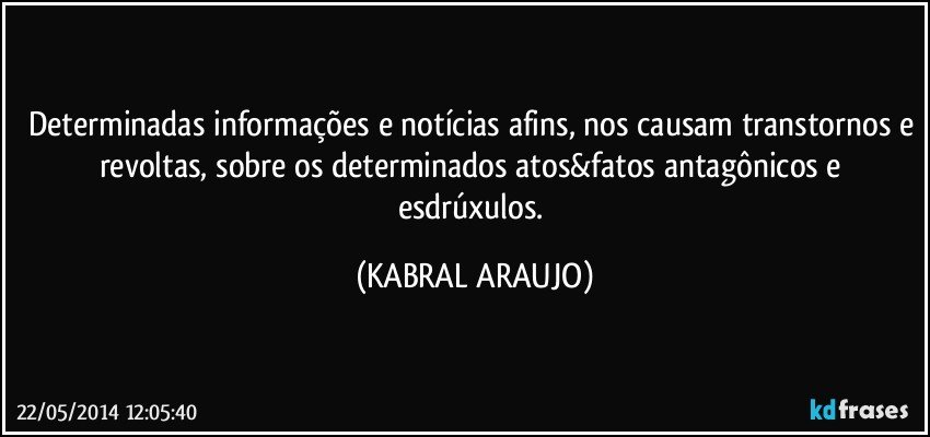 Determinadas informações e notícias afins, nos causam transtornos e revoltas, sobre os determinados atos&fatos antagônicos e esdrúxulos. (KABRAL ARAUJO)