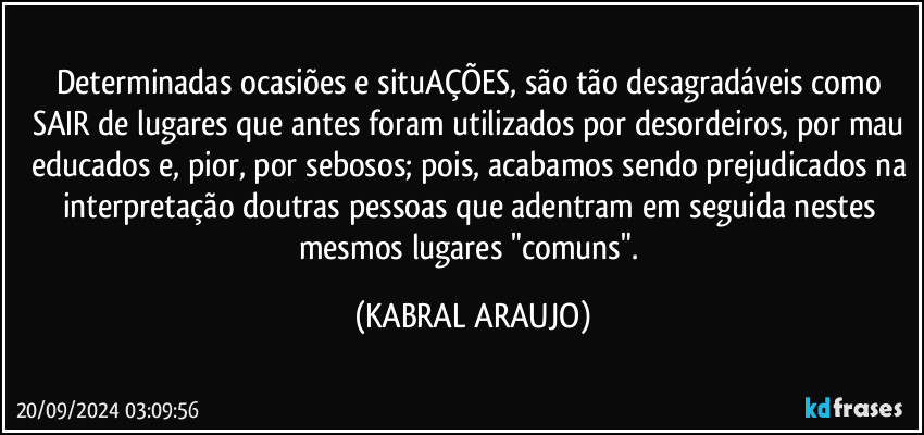 Determinadas ocasiões e situAÇÕES, são tão desagradáveis como SAIR de lugares que antes foram utilizados por desordeiros, por  mau educados e, pior, por sebosos; pois, acabamos sendo prejudicados na interpretação doutras pessoas que adentram em seguida nestes mesmos lugares "comuns". (KABRAL ARAUJO)