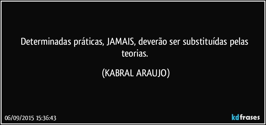 Determinadas práticas, JAMAIS, deverão ser substituídas pelas teorias. (KABRAL ARAUJO)