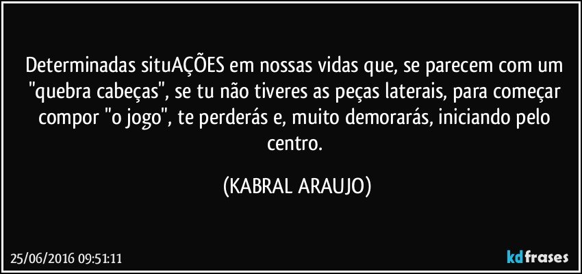 Determinadas situAÇÕES em nossas vidas que, se parecem com um "quebra cabeças", se tu não tiveres as peças laterais, para começar compor "o jogo", te perderás e, muito demorarás, iniciando pelo centro. (KABRAL ARAUJO)