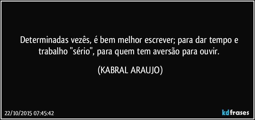 Determinadas vezês, é bem melhor escrever; para dar tempo e trabalho "sério", para quem tem aversão para ouvir. (KABRAL ARAUJO)