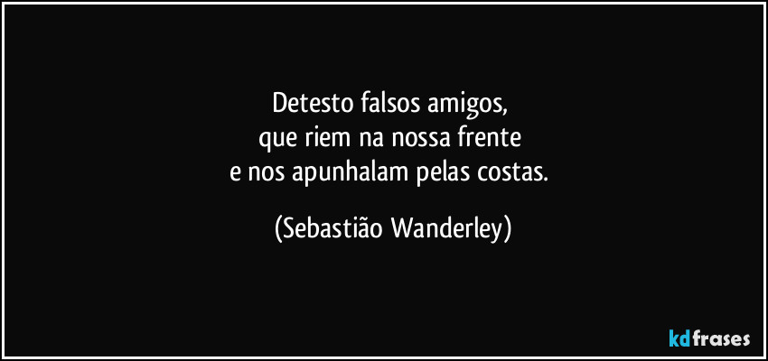 Detesto falsos amigos, 
que riem na nossa frente 
e nos apunhalam pelas costas. (Sebastião Wanderley)