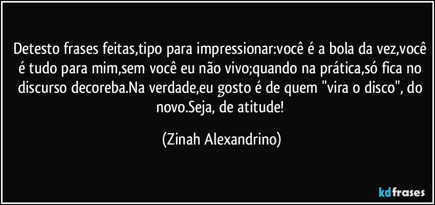 Detesto frases feitas,tipo para impressionar:você é a bola da vez,você é tudo para mim,sem você eu não vivo;quando na prática,só fica no discurso decoreba.Na verdade,eu gosto é de quem "vira o disco", do novo.Seja, de atitude! (Zinah Alexandrino)