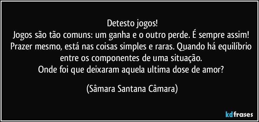 Detesto jogos!
Jogos são tão comuns: um ganha e o outro perde. É sempre assim!
Prazer mesmo, está nas coisas simples e raras. Quando há equilíbrio entre os componentes de uma situação.
Onde foi que deixaram aquela ultima dose de amor? (Sâmara Santana Câmara)