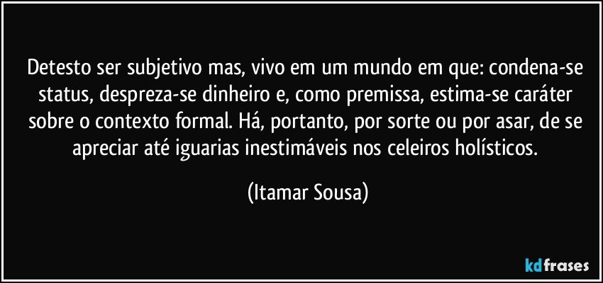 Detesto ser subjetivo mas, vivo em um mundo em que: condena-se status, despreza-se dinheiro e, como premissa, estima-se caráter sobre o contexto formal. Há, portanto, por sorte ou por asar, de se apreciar até iguarias inestimáveis nos celeiros holísticos. (Itamar Sousa)
