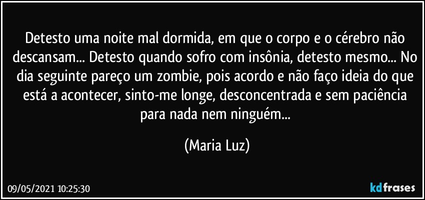 Detesto uma noite mal dormida, em que o corpo e o cérebro não descansam... Detesto quando sofro com insônia, detesto mesmo... No dia seguinte pareço um zombie, pois acordo e não faço ideia do que está a acontecer, sinto-me longe, desconcentrada e sem paciência para nada nem ninguém... (Maria Luz)