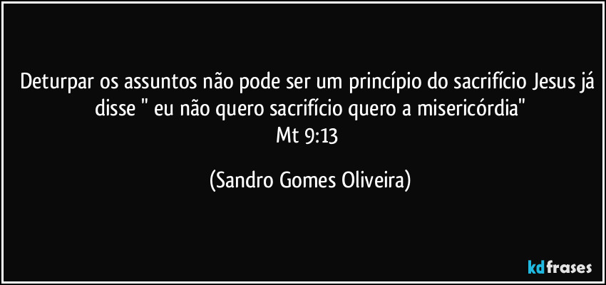 Deturpar os assuntos não pode ser um princípio do sacrifício Jesus já disse " eu não quero sacrifício quero a misericórdia"
Mt 9:13 (Sandro Gomes Oliveira)