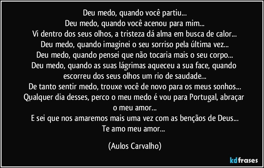 Deu medo, quando você partiu...
Deu medo, quando você acenou para mim...
Vi dentro dos seus olhos, a tristeza dá alma em busca de calor...
Deu medo, quando imaginei o seu sorriso pela última vez...
Deu medo, quando pensei que não tocaria mais o seu corpo...
Deu medo, quando as suas lágrimas aqueceu a sua face, quando escorreu dos seus olhos um rio de saudade...
De tanto sentir medo, trouxe você de novo para os meus sonhos...
Qualquer dia desses, perco o meu medo é vou para Portugal, abraçar o meu amor...
E sei que nos amaremos mais uma vez com as bençãos de Deus...
Te amo meu amor... (Aulos Carvalho)