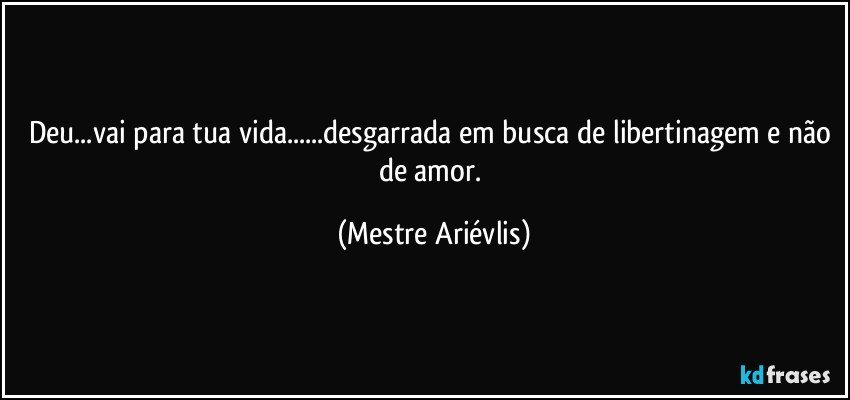 Deu...vai para tua vida...desgarrada em busca de libertinagem e não de amor. (Mestre Ariévlis)